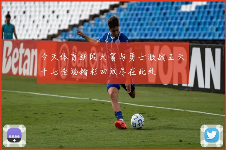 今天体育新闻火箭与勇士激战五天十七全场精彩回放尽在此处