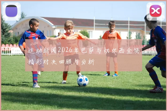 运动新闻2026年巴萨与切尔西全场精彩对决回顾与分析