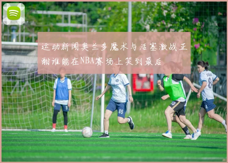 运动新闻奥兰多魔术与活塞激战正酣谁能在NBA赛场上笑到最后