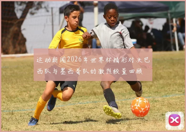运动新闻2026年世界杯精彩对决巴西队与墨西哥队的激烈较量回顾