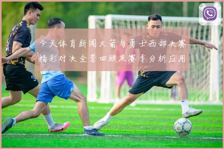 今天体育新闻火箭与勇士西部决赛精彩对决全景回顾及赛季分析应用推荐